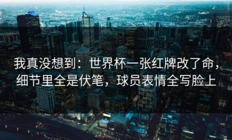 我真没想到：世界杯一张红牌改了命，细节里全是伏笔，球员表情全写脸上