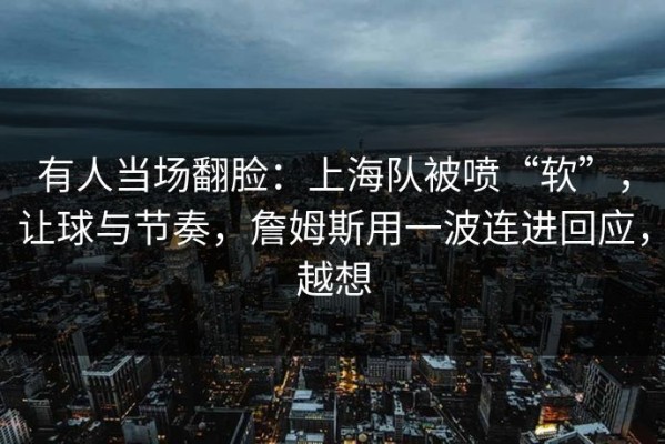 有人当场翻脸：上海队被喷“软”，让球与节奏，詹姆斯用一波连进回应，越想