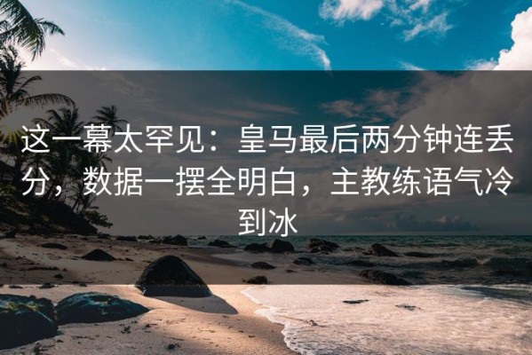 这一幕太罕见：皇马最后两分钟连丢分，数据一摆全明白，主教练语气冷到冰