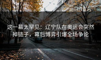 这一幕太罕见：辽宁队在奥运会突然掉链子，幕后博弈引爆全场争论
