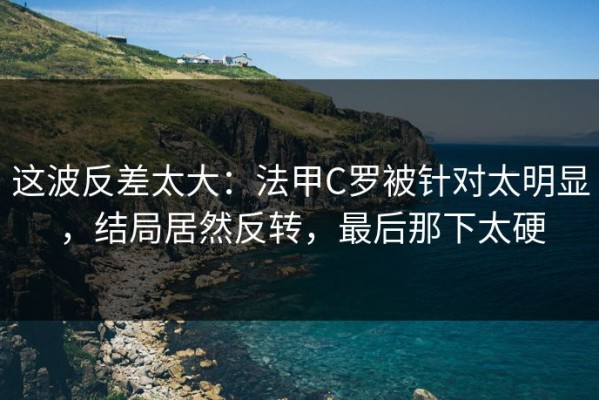 这波反差太大：法甲C罗被针对太明显，结局居然反转，最后那下太硬