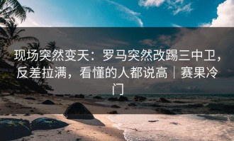 现场突然变天：罗马突然改踢三中卫，反差拉满，看懂的人都说高｜赛果冷门