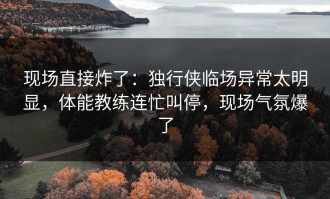现场直接炸了：独行侠临场异常太明显，体能教练连忙叫停，现场气氛爆了