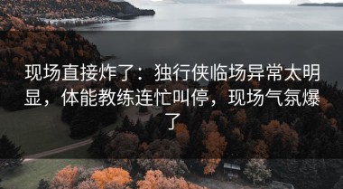现场直接炸了：独行侠临场异常太明显，体能教练连忙叫停，现场气氛爆了