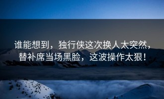 谁能想到，独行侠这次换人太突然，替补席当场黑脸，这波操作太狠！