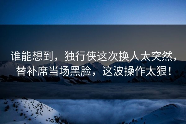 谁能想到，独行侠这次换人太突然，替补席当场黑脸，这波操作太狠！