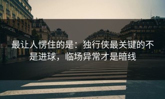 最让人愣住的是：独行侠最关键的不是进球，临场异常才是暗线
