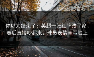 你以为结束了？英超一张红牌改了命，赛后直接吵起来，球员表情全写脸上