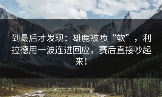 到最后才发现：雄鹿被喷“软”，利拉德用一波连进回应，赛后直接吵起来！