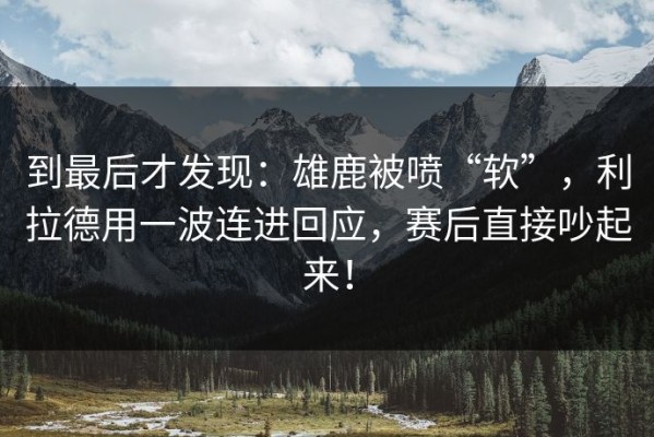 到最后才发现：雄鹿被喷“软”，利拉德用一波连进回应，赛后直接吵起来！