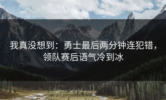 我真没想到：勇士最后两分钟连犯错，领队赛后语气冷到冰
