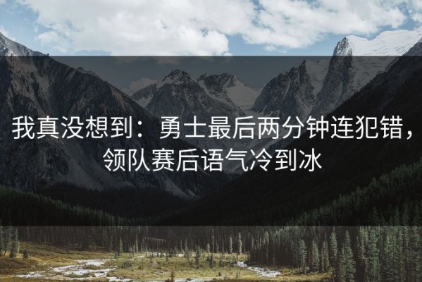 我真没想到：勇士最后两分钟连犯错，领队赛后语气冷到冰