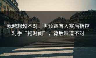 我越想越不对：世预赛有人赛后指控对手“拖时间”，背后味道不对