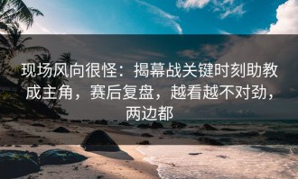 现场风向很怪：揭幕战关键时刻助教成主角，赛后复盘，越看越不对劲，两边都