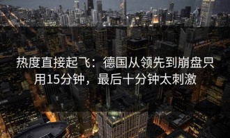 热度直接起飞：德国从领先到崩盘只用15分钟，最后十分钟太刺激