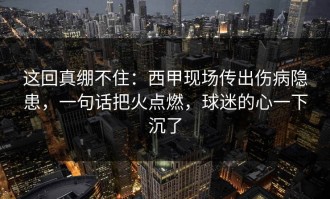 这回真绷不住：西甲现场传出伤病隐患，一句话把火点燃，球迷的心一下沉了
