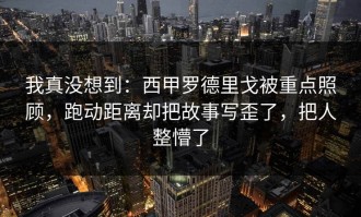 我真没想到：西甲罗德里戈被重点照顾，跑动距离却把故事写歪了，把人整懵了