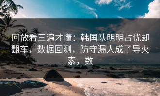 回放看三遍才懂：韩国队明明占优却翻车，数据回测，防守漏人成了导火索，数