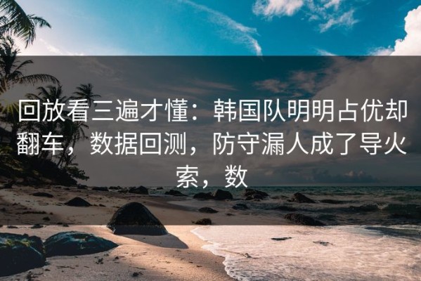 回放看三遍才懂：韩国队明明占优却翻车，数据回测，防守漏人成了导火索，数