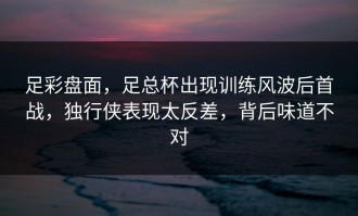 足彩盘面，足总杯出现训练风波后首战，独行侠表现太反差，背后味道不对
