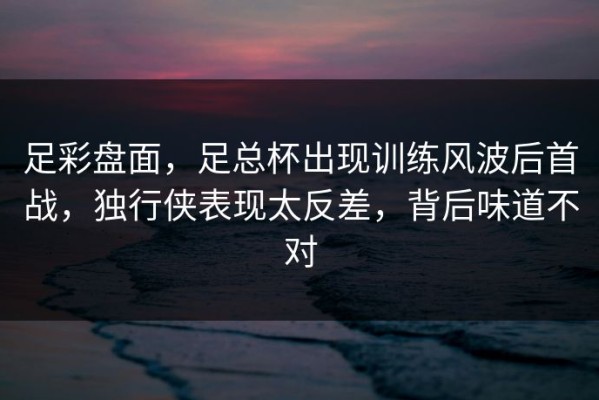 足彩盘面，足总杯出现训练风波后首战，独行侠表现太反差，背后味道不对