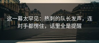 这一幕太罕见：热刺的队长发声，连对手都愣住，话里全是提醒