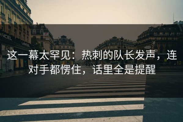 这一幕太罕见：热刺的队长发声，连对手都愣住，话里全是提醒