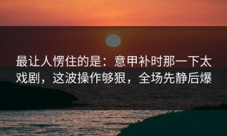 最让人愣住的是：意甲补时那一下太戏剧，这波操作够狠，全场先静后爆