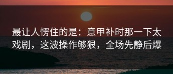 最让人愣住的是：意甲补时那一下太戏剧，这波操作够狠，全场先静后爆