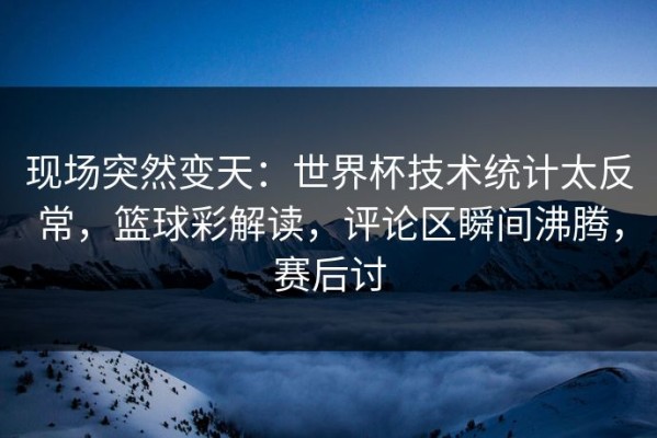 现场突然变天：世界杯技术统计太反常，篮球彩解读，评论区瞬间沸腾，赛后讨