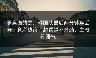 更离谱的是：韩国队最后两分钟连丢分，竞彩热议，越看越不对劲，主教练语气
