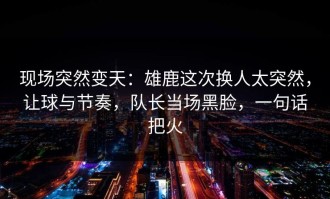现场突然变天：雄鹿这次换人太突然，让球与节奏，队长当场黑脸，一句话把火