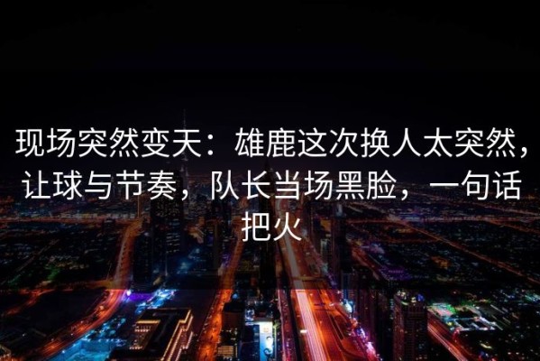 现场突然变天：雄鹿这次换人太突然，让球与节奏，队长当场黑脸，一句话把火
