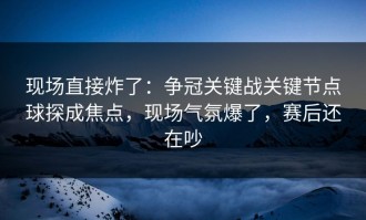 现场直接炸了：争冠关键战关键节点球探成焦点，现场气氛爆了，赛后还在吵