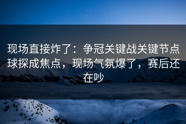 现场直接炸了：争冠关键战关键节点球探成焦点，现场气氛爆了，赛后还在吵