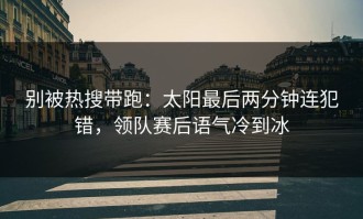 别被热搜带跑：太阳最后两分钟连犯错，领队赛后语气冷到冰