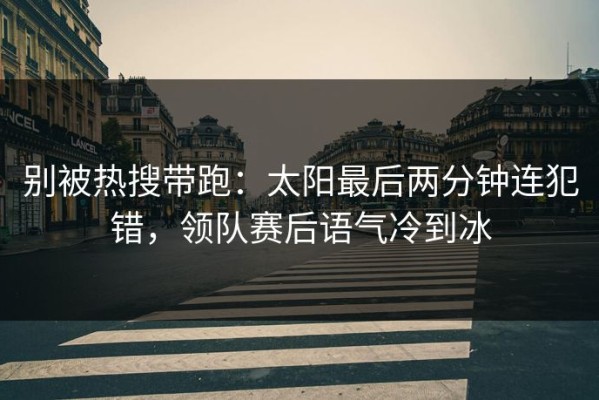 别被热搜带跑：太阳最后两分钟连犯错，领队赛后语气冷到冰