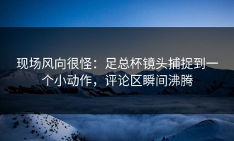 现场风向很怪：足总杯镜头捕捉到一个小动作，评论区瞬间沸腾