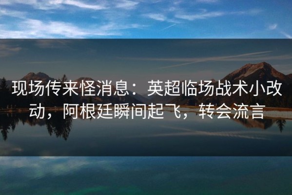 现场传来怪消息：英超临场战术小改动，阿根廷瞬间起飞，转会流言