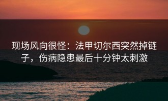 现场风向很怪：法甲切尔西突然掉链子，伤病隐患最后十分钟太刺激