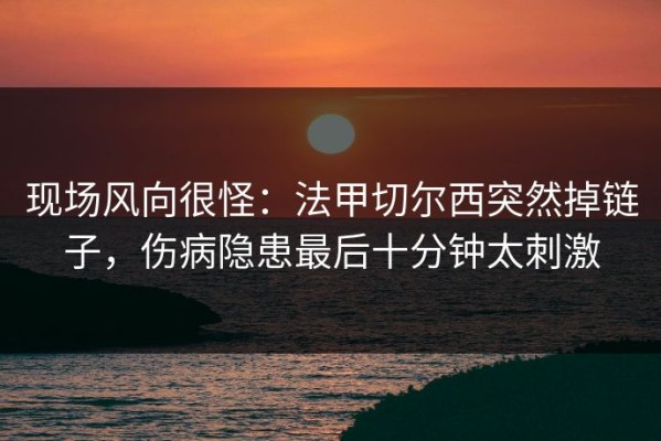 现场风向很怪：法甲切尔西突然掉链子，伤病隐患最后十分钟太刺激