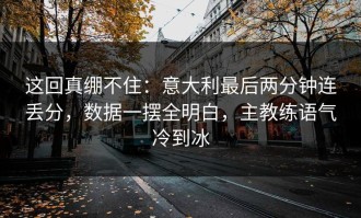 这回真绷不住：意大利最后两分钟连丢分，数据一摆全明白，主教练语气冷到冰