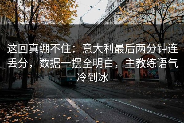 这回真绷不住：意大利最后两分钟连丢分，数据一摆全明白，主教练语气冷到冰