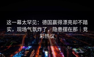 这一幕太罕见：德国赢得漂亮却不踏实，现场气氛炸了，隐患摆在那｜竞彩热议