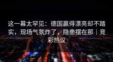 这一幕太罕见：德国赢得漂亮却不踏实，现场气氛炸了，隐患摆在那｜竞彩热议