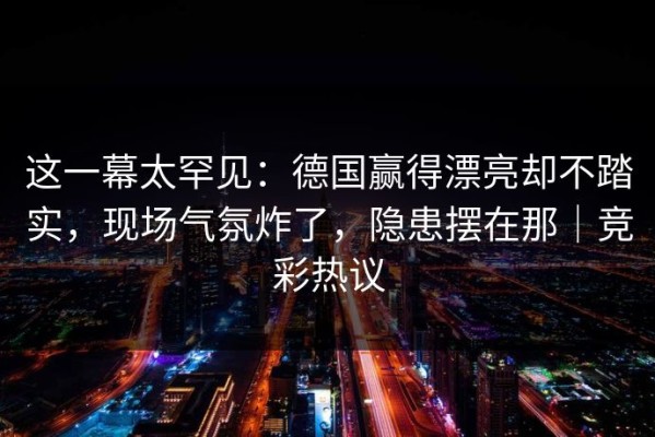 这一幕太罕见：德国赢得漂亮却不踏实，现场气氛炸了，隐患摆在那｜竞彩热议