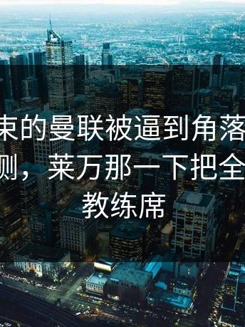 刚刚结束的曼联被逼到角落才反击，数据回测，莱万那一下把全场点燃，教练席