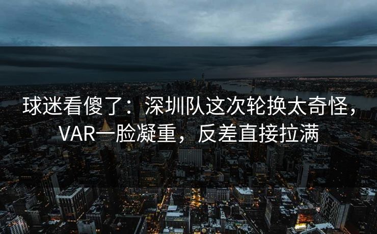 球迷看傻了：深圳队这次轮换太奇怪，VAR一脸凝重，反差直接拉满