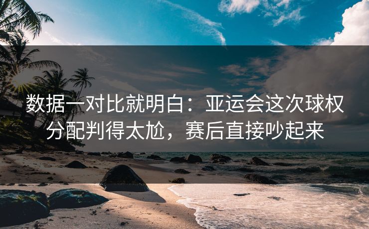 数据一对比就明白：亚运会这次球权分配判得太尬，赛后直接吵起来