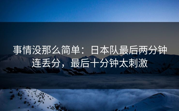 事情没那么简单：日本队最后两分钟连丢分，最后十分钟太刺激